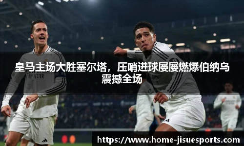 皇马主场大胜塞尔塔，压哨进球屡屡燃爆伯纳乌震撼全场